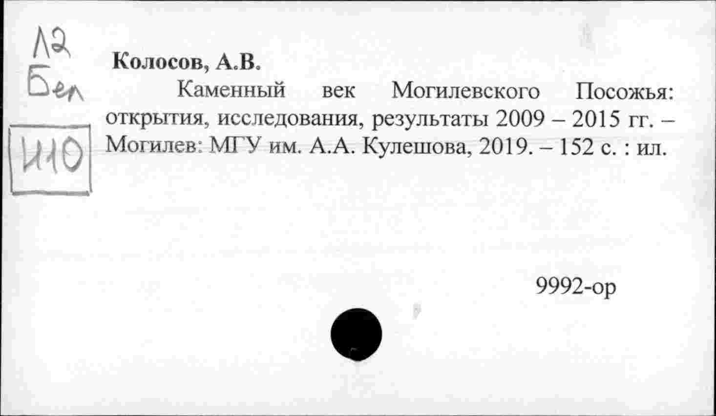 ﻿Колосов, А.В,
Каменный век Могилевского Посожья: открытия, исследования, результаты 2009 - 2015 гг. -Могилев: МГУ им. А.А. Кулешова, 2019. - 152 с. : ил.
9992-ор